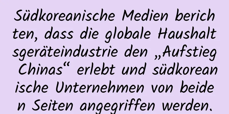 Südkoreanische Medien berichten, dass die globale Haushaltsgeräteindustrie den „Aufstieg Chinas“ erlebt und südkoreanische Unternehmen von beiden Seiten angegriffen werden.