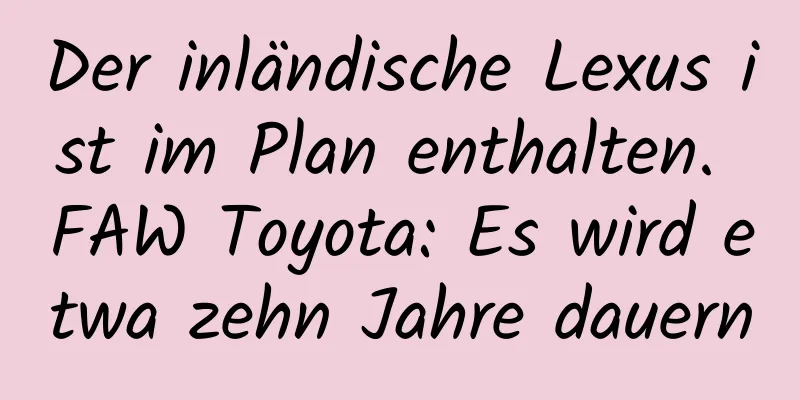 Der inländische Lexus ist im Plan enthalten. FAW Toyota: Es wird etwa zehn Jahre dauern
