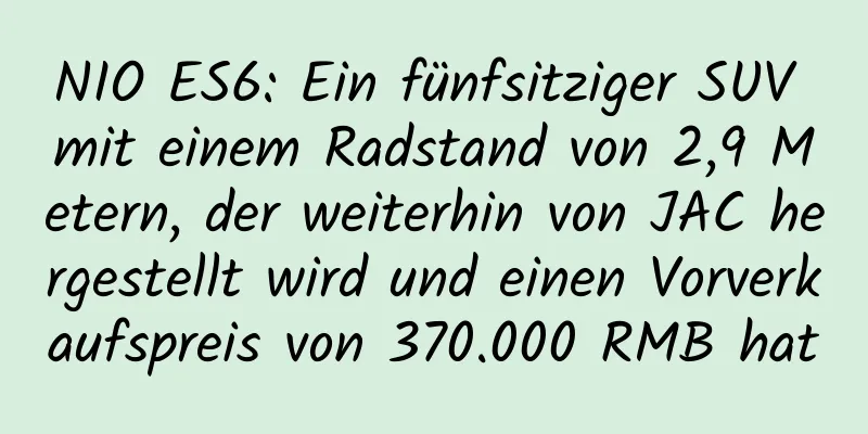 NIO ES6: Ein fünfsitziger SUV mit einem Radstand von 2,9 Metern, der weiterhin von JAC hergestellt wird und einen Vorverkaufspreis von 370.000 RMB hat
