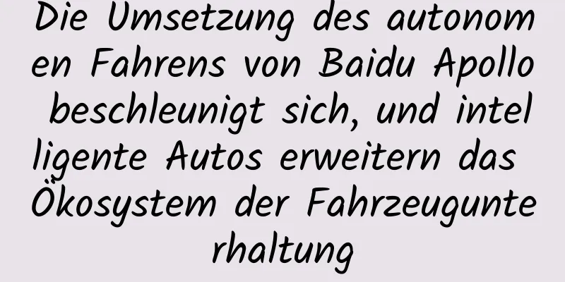 Die Umsetzung des autonomen Fahrens von Baidu Apollo beschleunigt sich, und intelligente Autos erweitern das Ökosystem der Fahrzeugunterhaltung