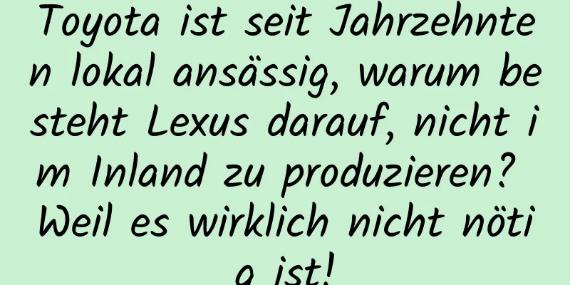 Toyota ist seit Jahrzehnten lokal ansässig, warum besteht Lexus darauf, nicht im Inland zu produzieren? Weil es wirklich nicht nötig ist!