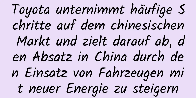Toyota unternimmt häufige Schritte auf dem chinesischen Markt und zielt darauf ab, den Absatz in China durch den Einsatz von Fahrzeugen mit neuer Energie zu steigern