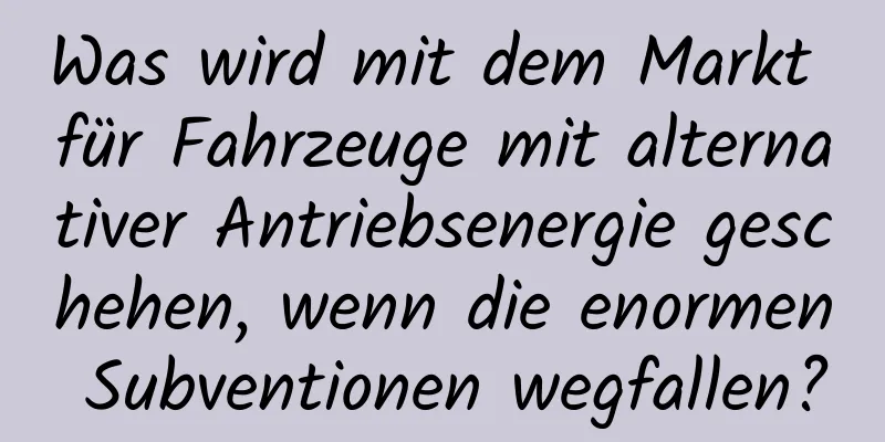 Was wird mit dem Markt für Fahrzeuge mit alternativer Antriebsenergie geschehen, wenn die enormen Subventionen wegfallen?