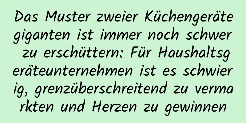 Das Muster zweier Küchengerätegiganten ist immer noch schwer zu erschüttern: Für Haushaltsgeräteunternehmen ist es schwierig, grenzüberschreitend zu vermarkten und Herzen zu gewinnen