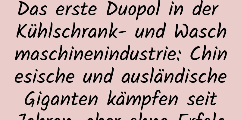 Das erste Duopol in der Kühlschrank- und Waschmaschinenindustrie: Chinesische und ausländische Giganten kämpfen seit Jahren, aber ohne Erfolg