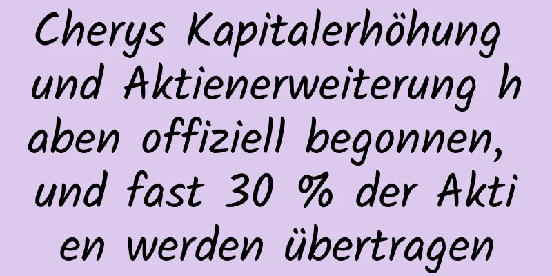 Cherys Kapitalerhöhung und Aktienerweiterung haben offiziell begonnen, und fast 30 % der Aktien werden übertragen
