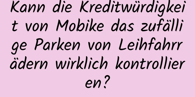 Kann die Kreditwürdigkeit von Mobike das zufällige Parken von Leihfahrrädern wirklich kontrollieren?