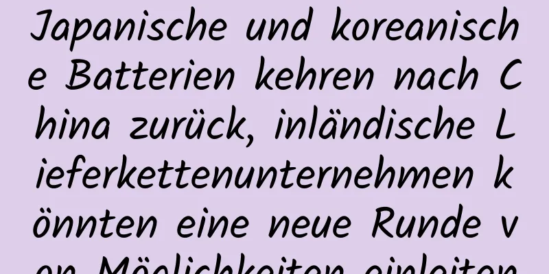Japanische und koreanische Batterien kehren nach China zurück, inländische Lieferkettenunternehmen könnten eine neue Runde von Möglichkeiten einleiten