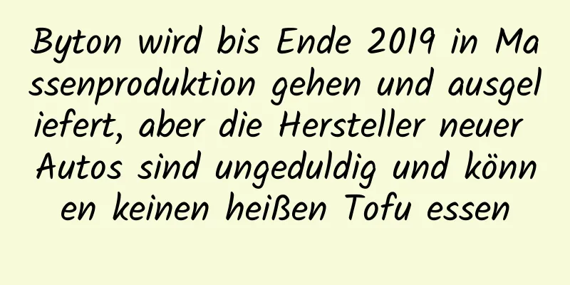 Byton wird bis Ende 2019 in Massenproduktion gehen und ausgeliefert, aber die Hersteller neuer Autos sind ungeduldig und können keinen heißen Tofu essen