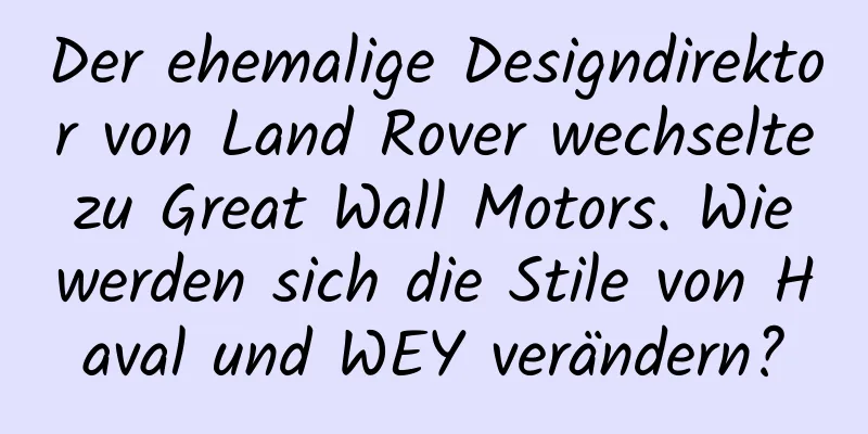 Der ehemalige Designdirektor von Land Rover wechselte zu Great Wall Motors. Wie werden sich die Stile von Haval und WEY verändern?