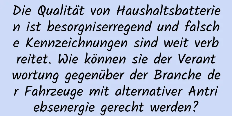 Die Qualität von Haushaltsbatterien ist besorgniserregend und falsche Kennzeichnungen sind weit verbreitet. Wie können sie der Verantwortung gegenüber der Branche der Fahrzeuge mit alternativer Antriebsenergie gerecht werden?