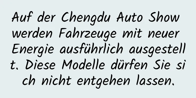 Auf der Chengdu Auto Show werden Fahrzeuge mit neuer Energie ausführlich ausgestellt. Diese Modelle dürfen Sie sich nicht entgehen lassen.