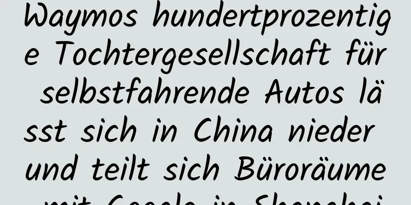 Waymos hundertprozentige Tochtergesellschaft für selbstfahrende Autos lässt sich in China nieder und teilt sich Büroräume mit Google in Shanghai