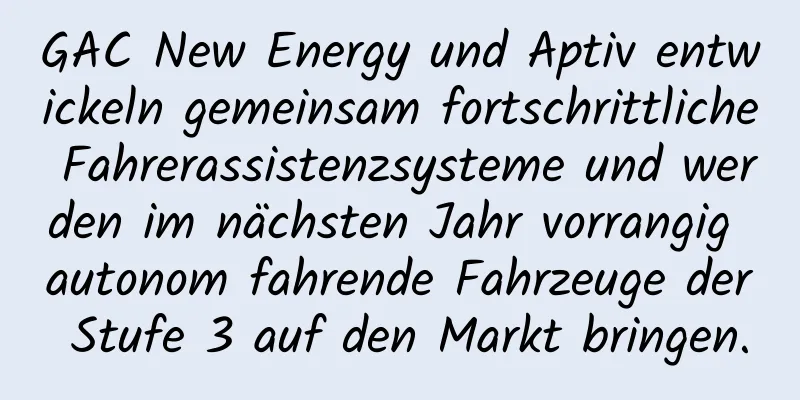 GAC New Energy und Aptiv entwickeln gemeinsam fortschrittliche Fahrerassistenzsysteme und werden im nächsten Jahr vorrangig autonom fahrende Fahrzeuge der Stufe 3 auf den Markt bringen.