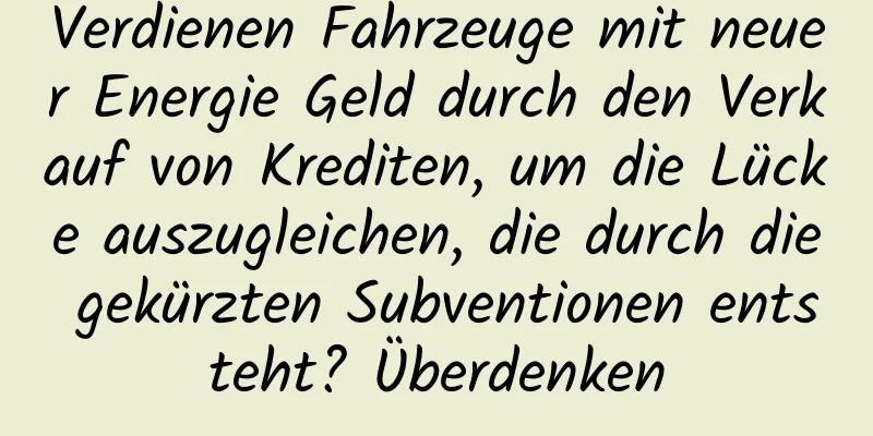 Verdienen Fahrzeuge mit neuer Energie Geld durch den Verkauf von Krediten, um die Lücke auszugleichen, die durch die gekürzten Subventionen entsteht? Überdenken