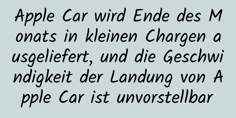 Apple Car wird Ende des Monats in kleinen Chargen ausgeliefert, und die Geschwindigkeit der Landung von Apple Car ist unvorstellbar