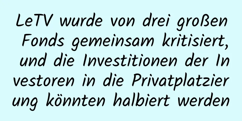 LeTV wurde von drei großen Fonds gemeinsam kritisiert, und die Investitionen der Investoren in die Privatplatzierung könnten halbiert werden