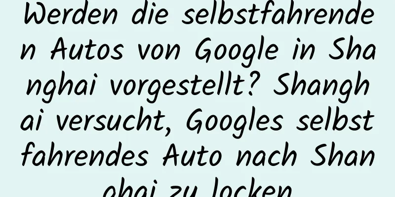 Werden die selbstfahrenden Autos von Google in Shanghai vorgestellt? Shanghai versucht, Googles selbstfahrendes Auto nach Shanghai zu locken
