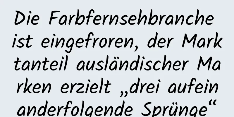 Die Farbfernsehbranche ist eingefroren, der Marktanteil ausländischer Marken erzielt „drei aufeinanderfolgende Sprünge“
