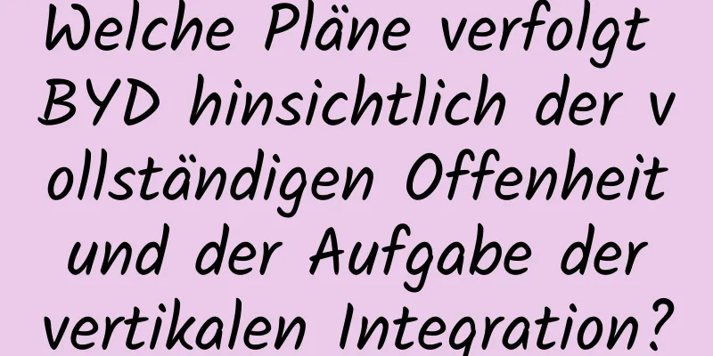 Welche Pläne verfolgt BYD hinsichtlich der vollständigen Offenheit und der Aufgabe der vertikalen Integration?