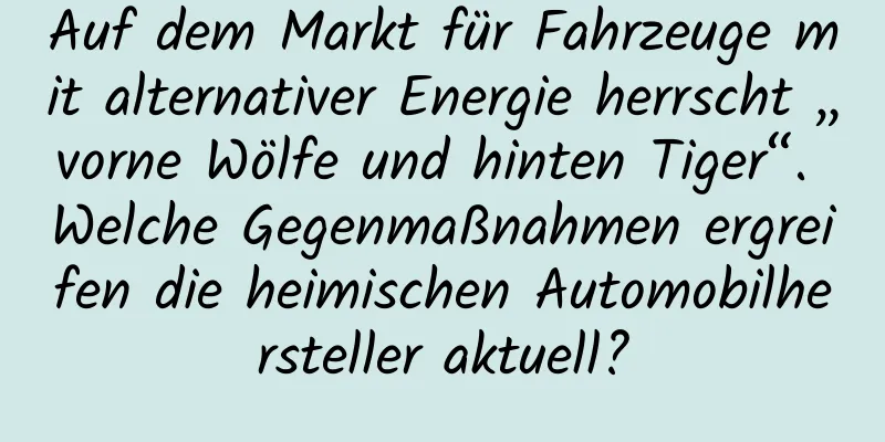 Auf dem Markt für Fahrzeuge mit alternativer Energie herrscht „vorne Wölfe und hinten Tiger“. Welche Gegenmaßnahmen ergreifen die heimischen Automobilhersteller aktuell?