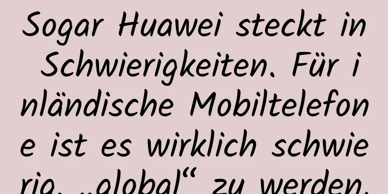 Sogar Huawei steckt in Schwierigkeiten. Für inländische Mobiltelefone ist es wirklich schwierig, „global“ zu werden.