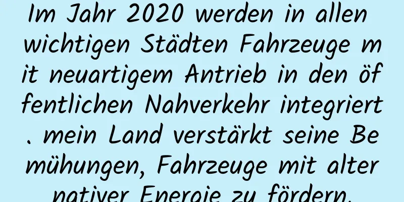 Im Jahr 2020 werden in allen wichtigen Städten Fahrzeuge mit neuartigem Antrieb in den öffentlichen Nahverkehr integriert. mein Land verstärkt seine Bemühungen, Fahrzeuge mit alternativer Energie zu fördern.