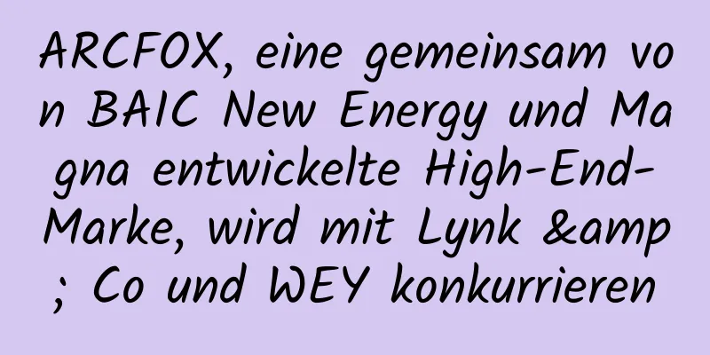ARCFOX, eine gemeinsam von BAIC New Energy und Magna entwickelte High-End-Marke, wird mit Lynk & Co und WEY konkurrieren