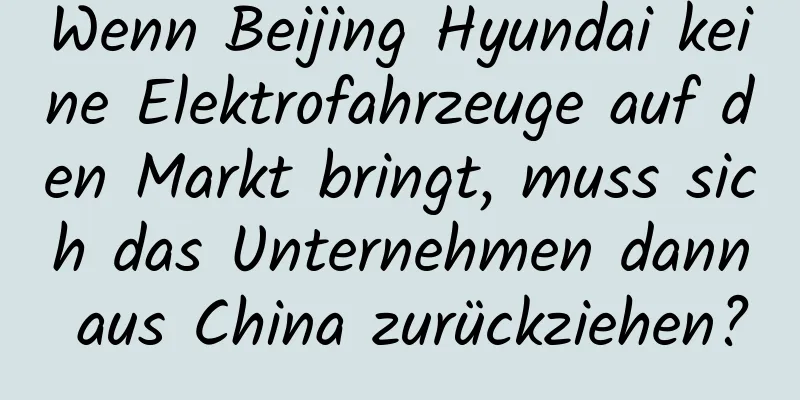 Wenn Beijing Hyundai keine Elektrofahrzeuge auf den Markt bringt, muss sich das Unternehmen dann aus China zurückziehen?