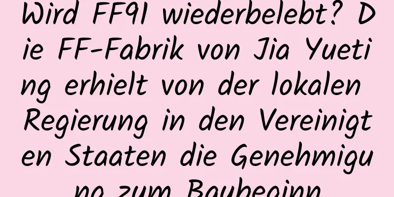 Wird FF91 wiederbelebt? Die FF-Fabrik von Jia Yueting erhielt von der lokalen Regierung in den Vereinigten Staaten die Genehmigung zum Baubeginn