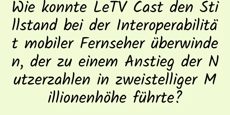Wie konnte LeTV Cast den Stillstand bei der Interoperabilität mobiler Fernseher überwinden, der zu einem Anstieg der Nutzerzahlen in zweistelliger Millionenhöhe führte?