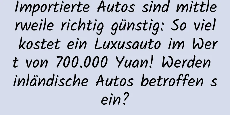 Importierte Autos sind mittlerweile richtig günstig: So viel kostet ein Luxusauto im Wert von 700.000 Yuan! Werden inländische Autos betroffen sein?
