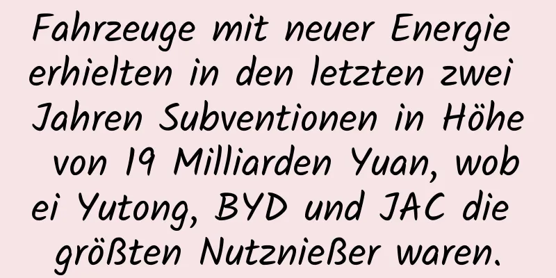 Fahrzeuge mit neuer Energie erhielten in den letzten zwei Jahren Subventionen in Höhe von 19 Milliarden Yuan, wobei Yutong, BYD und JAC die größten Nutznießer waren.