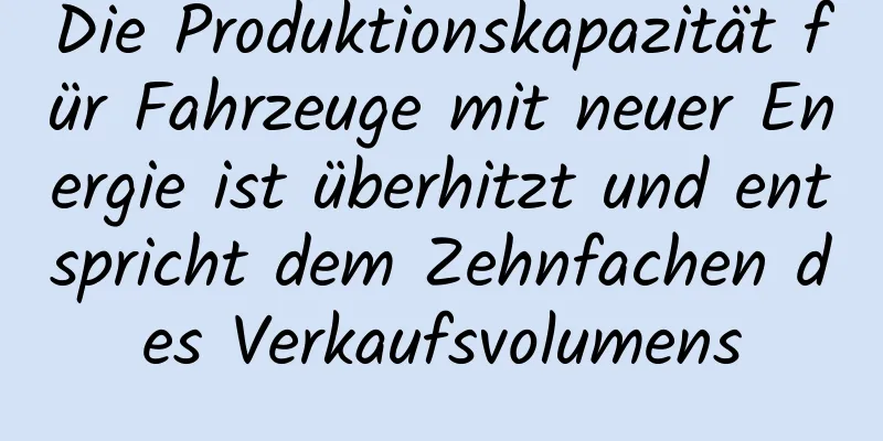 Die Produktionskapazität für Fahrzeuge mit neuer Energie ist überhitzt und entspricht dem Zehnfachen des Verkaufsvolumens