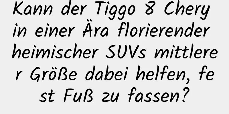 Kann der Tiggo 8 Chery in einer Ära florierender heimischer SUVs mittlerer Größe dabei helfen, fest Fuß zu fassen?