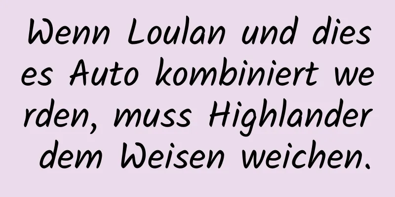 Wenn Loulan und dieses Auto kombiniert werden, muss Highlander dem Weisen weichen.
