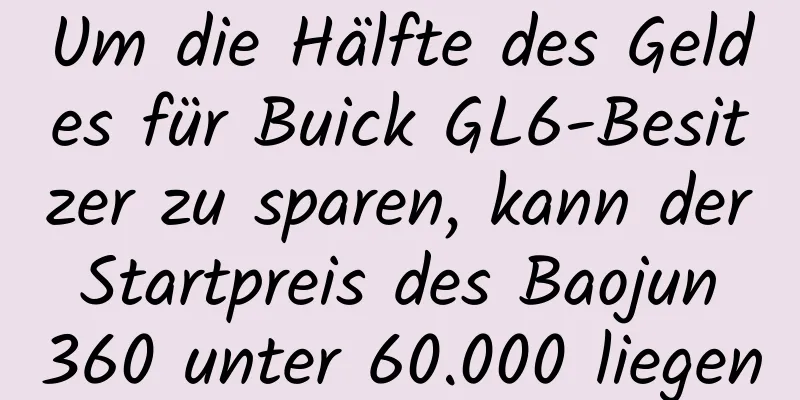 Um die Hälfte des Geldes für Buick GL6-Besitzer zu sparen, kann der Startpreis des Baojun 360 unter 60.000 liegen