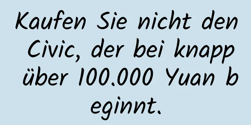 Kaufen Sie nicht den Civic, der bei knapp über 100.000 Yuan beginnt.