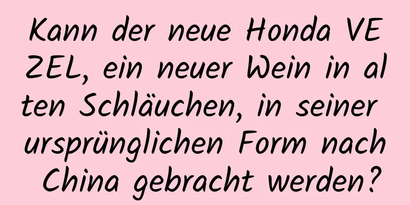 Kann der neue Honda VEZEL, ein neuer Wein in alten Schläuchen, in seiner ursprünglichen Form nach China gebracht werden?