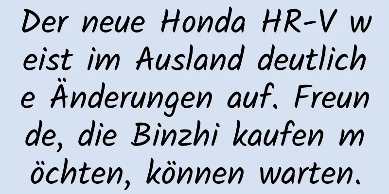 Der neue Honda HR-V weist im Ausland deutliche Änderungen auf. Freunde, die Binzhi kaufen möchten, können warten.