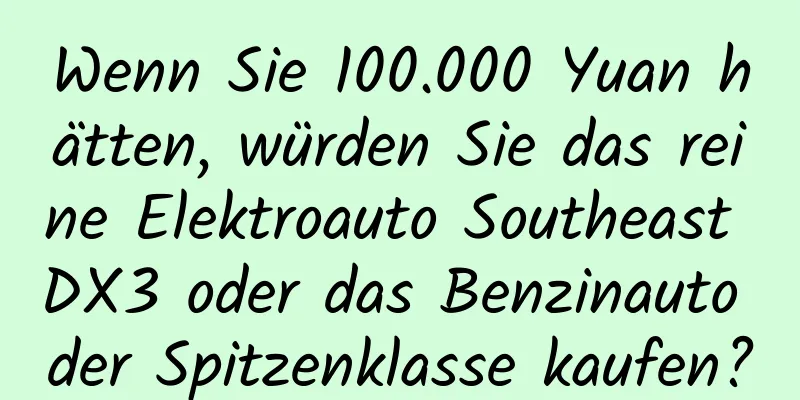 Wenn Sie 100.000 Yuan hätten, würden Sie das reine Elektroauto Southeast DX3 oder das Benzinauto der Spitzenklasse kaufen?