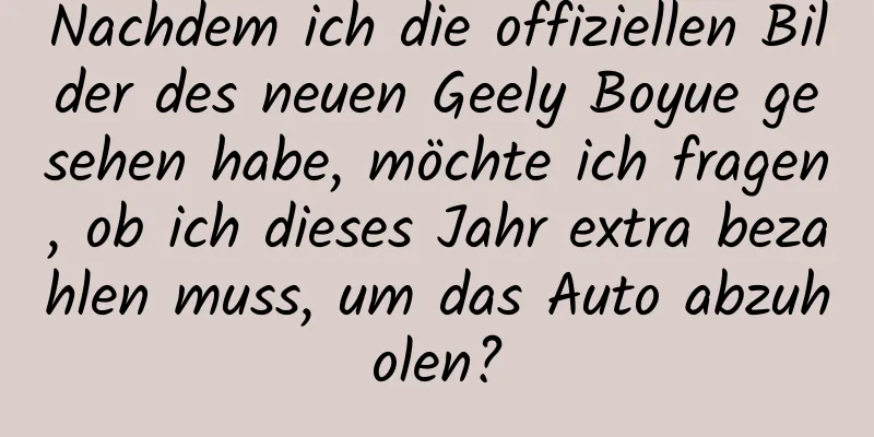 Nachdem ich die offiziellen Bilder des neuen Geely Boyue gesehen habe, möchte ich fragen, ob ich dieses Jahr extra bezahlen muss, um das Auto abzuholen?