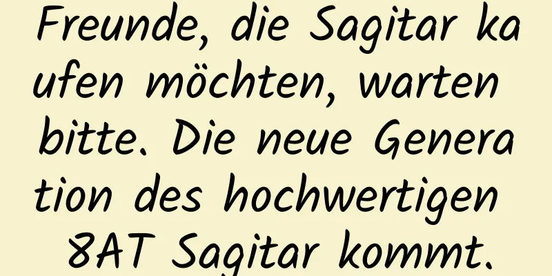 Freunde, die Sagitar kaufen möchten, warten bitte. Die neue Generation des hochwertigen 8AT Sagitar kommt.