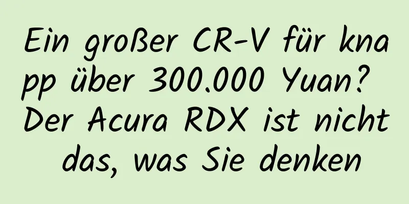 Ein großer CR-V für knapp über 300.000 Yuan? Der Acura RDX ist nicht das, was Sie denken