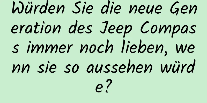 Würden Sie die neue Generation des Jeep Compass immer noch lieben, wenn sie so aussehen würde?