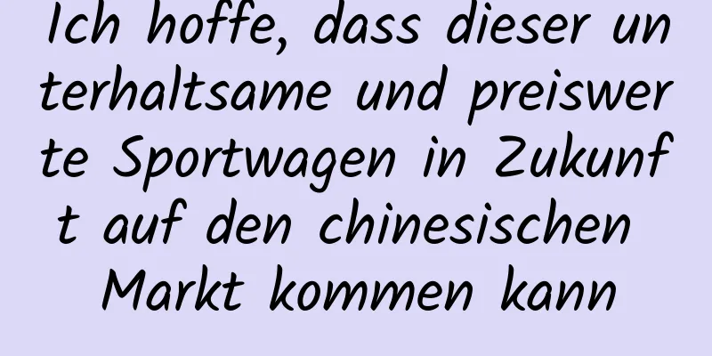 Ich hoffe, dass dieser unterhaltsame und preiswerte Sportwagen in Zukunft auf den chinesischen Markt kommen kann