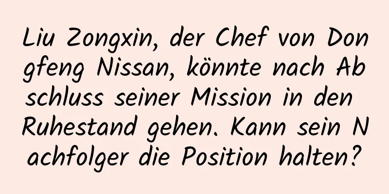Liu Zongxin, der Chef von Dongfeng Nissan, könnte nach Abschluss seiner Mission in den Ruhestand gehen. Kann sein Nachfolger die Position halten?