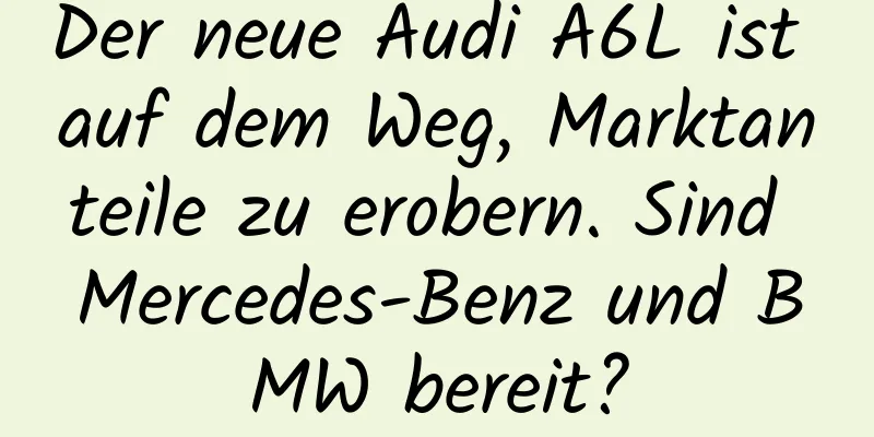 Der neue Audi A6L ist auf dem Weg, Marktanteile zu erobern. Sind Mercedes-Benz und BMW bereit?