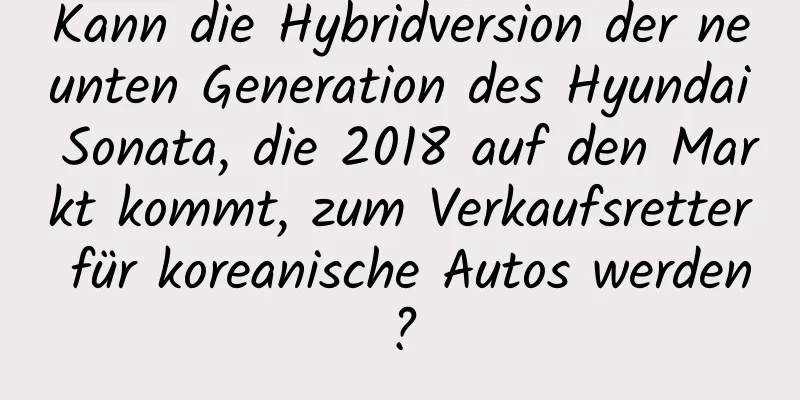 Kann die Hybridversion der neunten Generation des Hyundai Sonata, die 2018 auf den Markt kommt, zum Verkaufsretter für koreanische Autos werden?