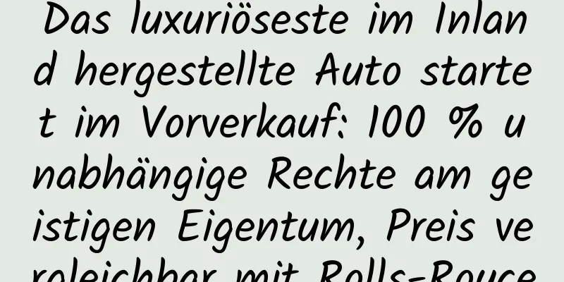 Das luxuriöseste im Inland hergestellte Auto startet im Vorverkauf: 100 % unabhängige Rechte am geistigen Eigentum, Preis vergleichbar mit Rolls-Royce